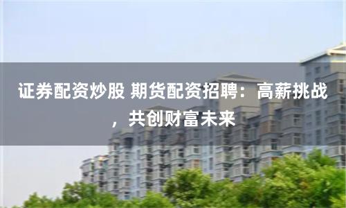 证券配资炒股 期货配资招聘：高薪挑战，共创财富未来