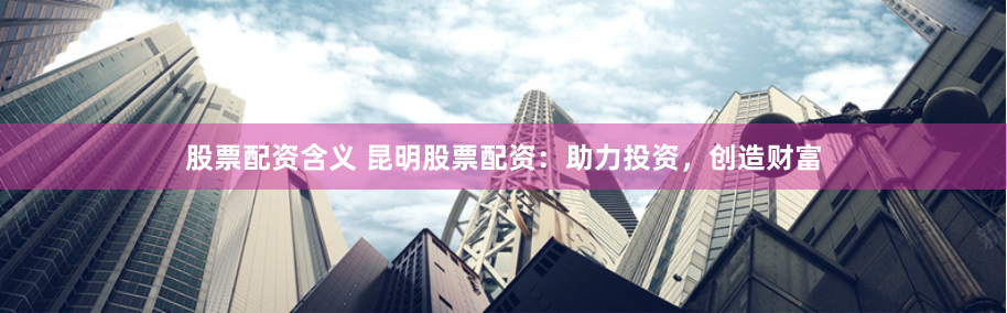 股票配资含义 昆明股票配资:助力投资,创造财富