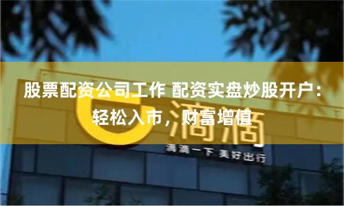 股票配资公司工作 配资实盘炒股开户：轻松入市，财富增值