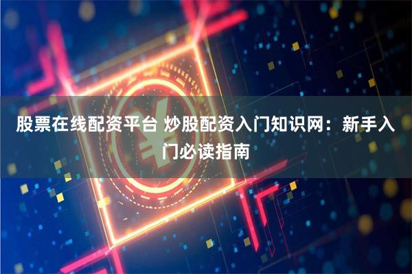股票在线配资平台 炒股配资入门知识网：新手入门必读指南