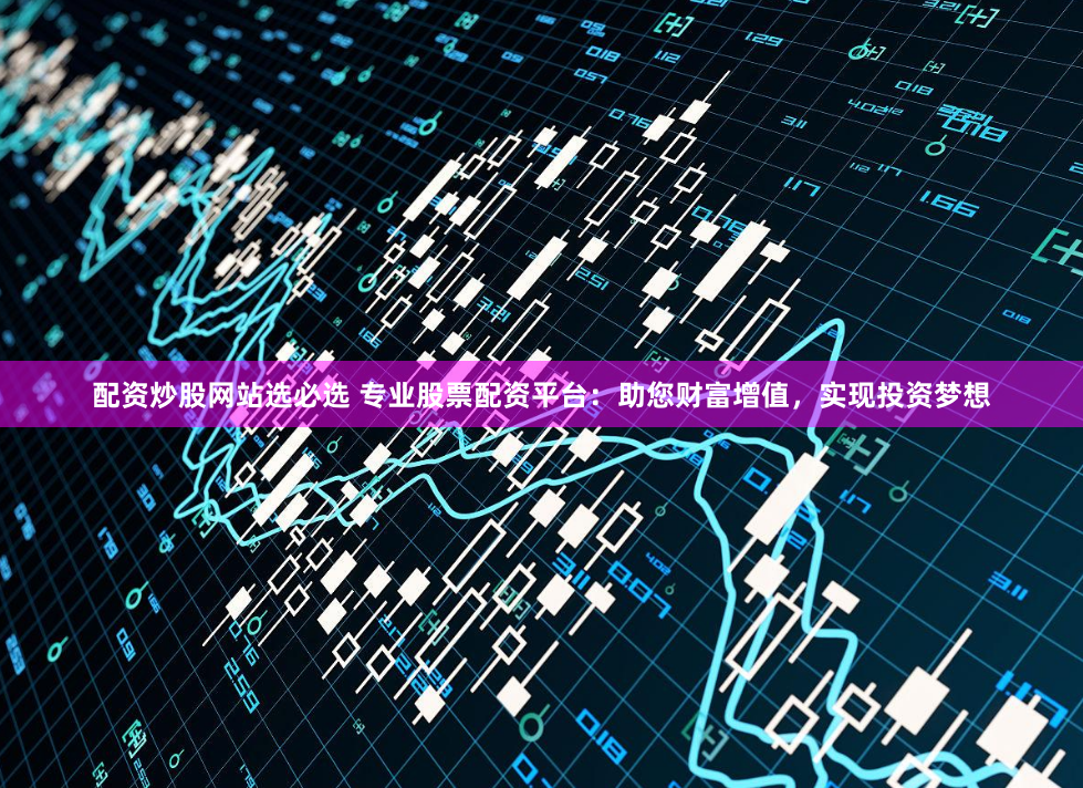 配资炒股网站选必选 专业股票配资平台：助您财富增值，实现投资梦想