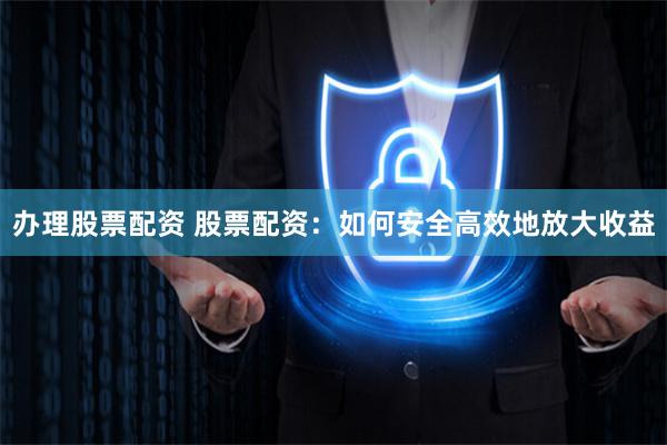 办理股票配资 股票配资：如何安全高效地放大收益