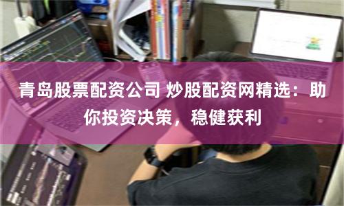 青岛股票配资公司 炒股配资网精选：助你投资决策，稳健获利