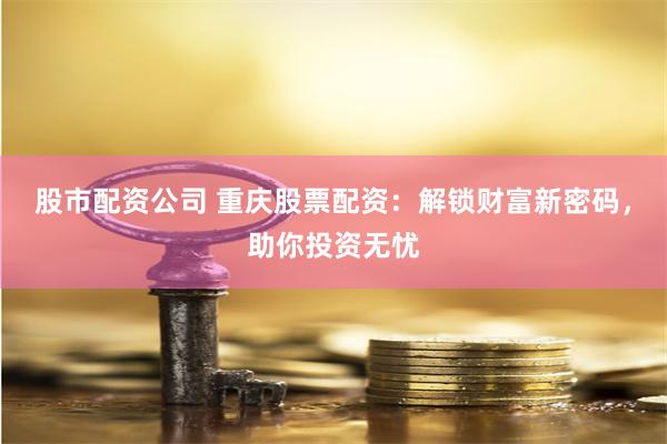股市配资公司 重庆股票配资:解锁财富新密码,助你投资无忧