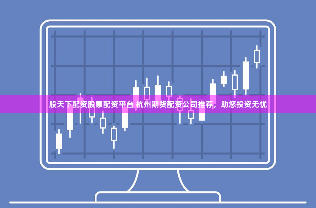股天下配资股票配资平台 杭州期货配资公司推荐，助您投资无忧