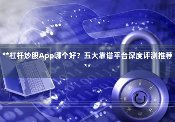 **杠杆炒股App哪个好？五大靠谱平台深度评测推荐**